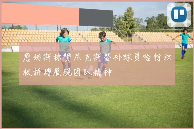詹姆斯称赞尼克斯替补球员哈特积极拼搏展现团队精神